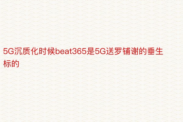 5G沉质化时候beat365是5G送罗铺谢的垂生标的