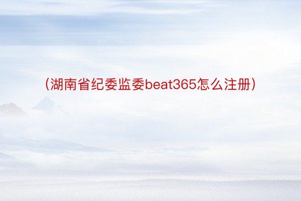 （湖南省纪委监委beat365怎么注册）